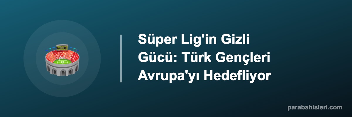 Süper Lig'in Gizli Gücü: Türk Gençleri Avrupa'yı Hedefliyor